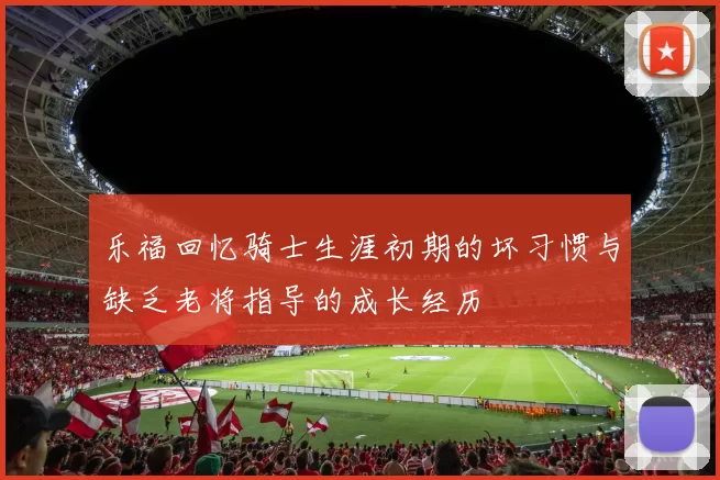 乐福回忆骑士生涯初期的坏习惯与缺乏老将指导的成长经历