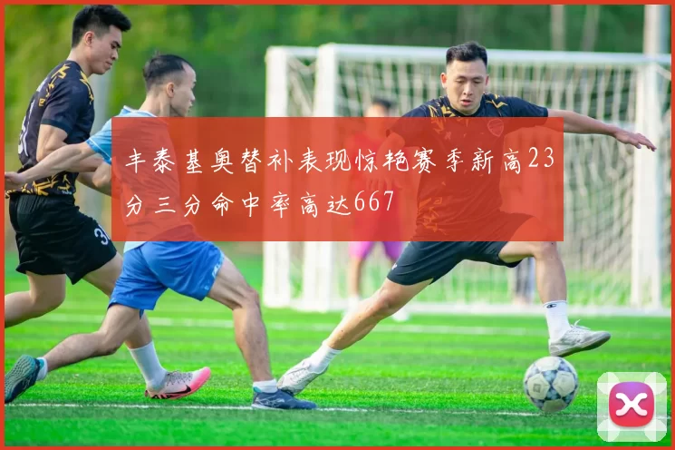 丰泰基奥替补表现惊艳赛季新高23分三分命中率高达667
