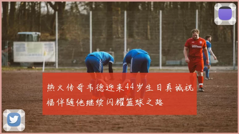 热火传奇韦德迎来44岁生日真诚祝福伴随他继续闪耀篮球之路