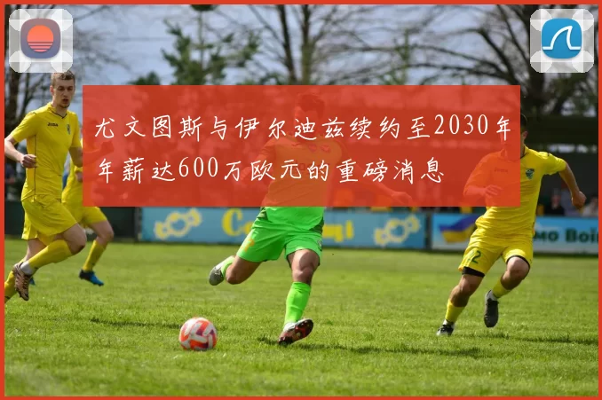 尤文图斯与伊尔迪兹续约至2030年年薪达600万欧元的重磅消息