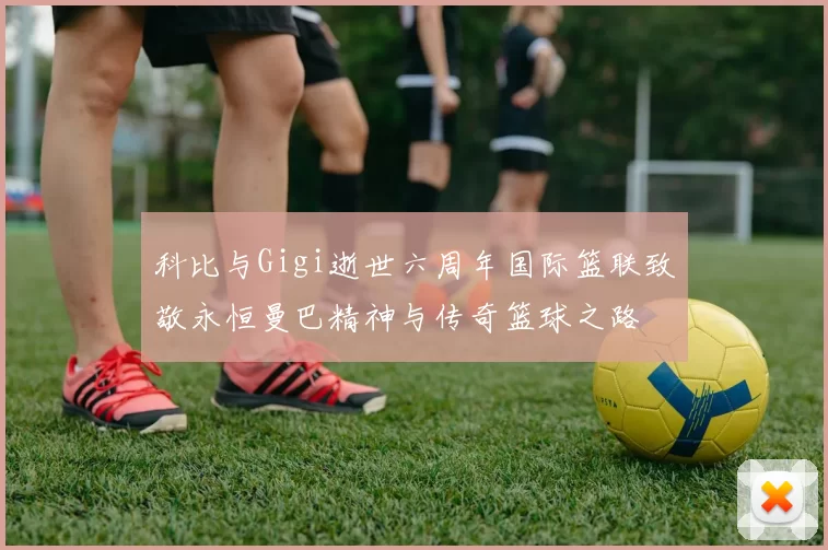 科比与Gigi逝世六周年国际篮联致敬永恒曼巴精神与传奇篮球之路